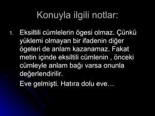 Konuyla ilgili notlar:Konuyla ilgili notlar:
1.1. Eksiltili cümlelerin ögesi olmaz. ÇünküEksiltili cümlelerin ögesi olmaz. Çünkü
yüklemi olmayan bir ifadenin diğeryüklemi olmayan bir ifadenin diğer
ögeleri de anlam kazanamaz. Fakatögeleri de anlam kazanamaz. Fakat
metin içinde eksiltili cümlenin , öncekimetin içinde eksiltili cümlenin , önceki
cümleyle anlam bağı varsa onunlacümleyle anlam bağı varsa onunla
değerlendirilir.değerlendirilir.
Eve gelmişti. Hatıra dolu eve…Eve gelmişti. Hatıra dolu eve…
 