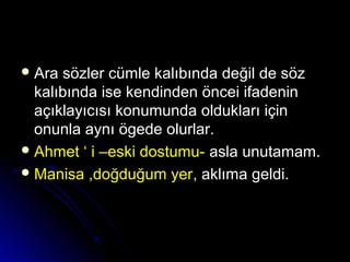  Ara sözler cümle kalıbında değil de sözAra sözler cümle kalıbında değil de söz
kalıbında ise kendinden öncei ifadeninkalıbında ise kendinden öncei ifadenin
açıklayıcısı konumunda oldukları içinaçıklayıcısı konumunda oldukları için
onunla aynı ögede olurlar.onunla aynı ögede olurlar.
 Ahmet ‘ i –eski dostumu-Ahmet ‘ i –eski dostumu- asla unutamam.asla unutamam.
 Manisa ,doğduğum yerManisa ,doğduğum yer, aklıma geldi., aklıma geldi.
 