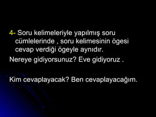 4-4- Soru kelimeleriyle yapılmış soruSoru kelimeleriyle yapılmış soru
cümlelerinde , soru kelimesinin ögesicümlelerinde , soru kelimesinin ögesi
cevap verdiği ögeyle aynıdır.cevap verdiği ögeyle aynıdır.
Nereye gidiyorsunuz? Eve gidiyoruz .Nereye gidiyorsunuz? Eve gidiyoruz .
Kim cevaplayacak? Ben cevaplayacağım.Kim cevaplayacak? Ben cevaplayacağım.
 