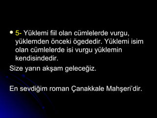  5-5- Yüklemi fiil olan cümlelerde vurgu,Yüklemi fiil olan cümlelerde vurgu,
yüklemden önceki ögededir. Yüklemi isimyüklemden önceki ögededir. Yüklemi isim
olan cümlelerde isi vurgu yükleminolan cümlelerde isi vurgu yüklemin
kendisindedir.kendisindedir.
Size yarın akşam geleceğiz.Size yarın akşam geleceğiz.
En sevdiğim roman Çanakkale Mahşeri’dir.En sevdiğim roman Çanakkale Mahşeri’dir.
 