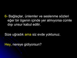 6-6- Bağlaçlar, ünlemler ve seslenme sözleriBağlaçlar, ünlemler ve seslenme sözleri
eğer bir ögenin içinde yer almıyorsa cümleeğer bir ögenin içinde yer almıyorsa cümle
dışı unsur kabul edilir.dışı unsur kabul edilir.
Size uğradıkSize uğradık amaama siz evde yoktunuz.siz evde yoktunuz.
HeyHey, nereye gidiyorsun?, nereye gidiyorsun?
 