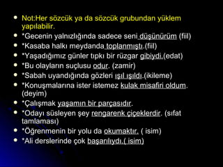  Not:Her sözcük ya da sözcük grubundan yüklemNot:Her sözcük ya da sözcük grubundan yüklem
yapılabilir.yapılabilir.
 *Gecenin yalnızlığında sadece seni*Gecenin yalnızlığında sadece seni düşünürümdüşünürüm (fiil)(fiil)
 *Kasaba halkı meydanda*Kasaba halkı meydanda toplanmıştıtoplanmıştı.(fiil).(fiil)
 *Yaşadığımız günler tıpkı bir rüzgar*Yaşadığımız günler tıpkı bir rüzgar gibiydi.gibiydi.(edat)(edat)
 *Bu olayların suçlusu*Bu olayların suçlusu odurodur. (zamir). (zamir)
 *Sabah uyandığında gözleri*Sabah uyandığında gözleri ışıl ışıldıışıl ışıldı.(ikileme).(ikileme)
 *Konuşmalarına ister istemez*Konuşmalarına ister istemez kulak misafiri oldumkulak misafiri oldum..
(deyim)(deyim)
 *Çalışmak*Çalışmak yaşamın bir parçasıdıryaşamın bir parçasıdır..
 *Odayı süsleyen şey*Odayı süsleyen şey rengarenk çiçeklerdirrengarenk çiçeklerdir. (sıfat. (sıfat
tamlaması)tamlaması)
 *Öğrenmenin bir yolu da*Öğrenmenin bir yolu da okumaktır.okumaktır. ( isim)( isim)
 *Ali derslerinde çok*Ali derslerinde çok başarılıydı.( isim)başarılıydı.( isim)
 