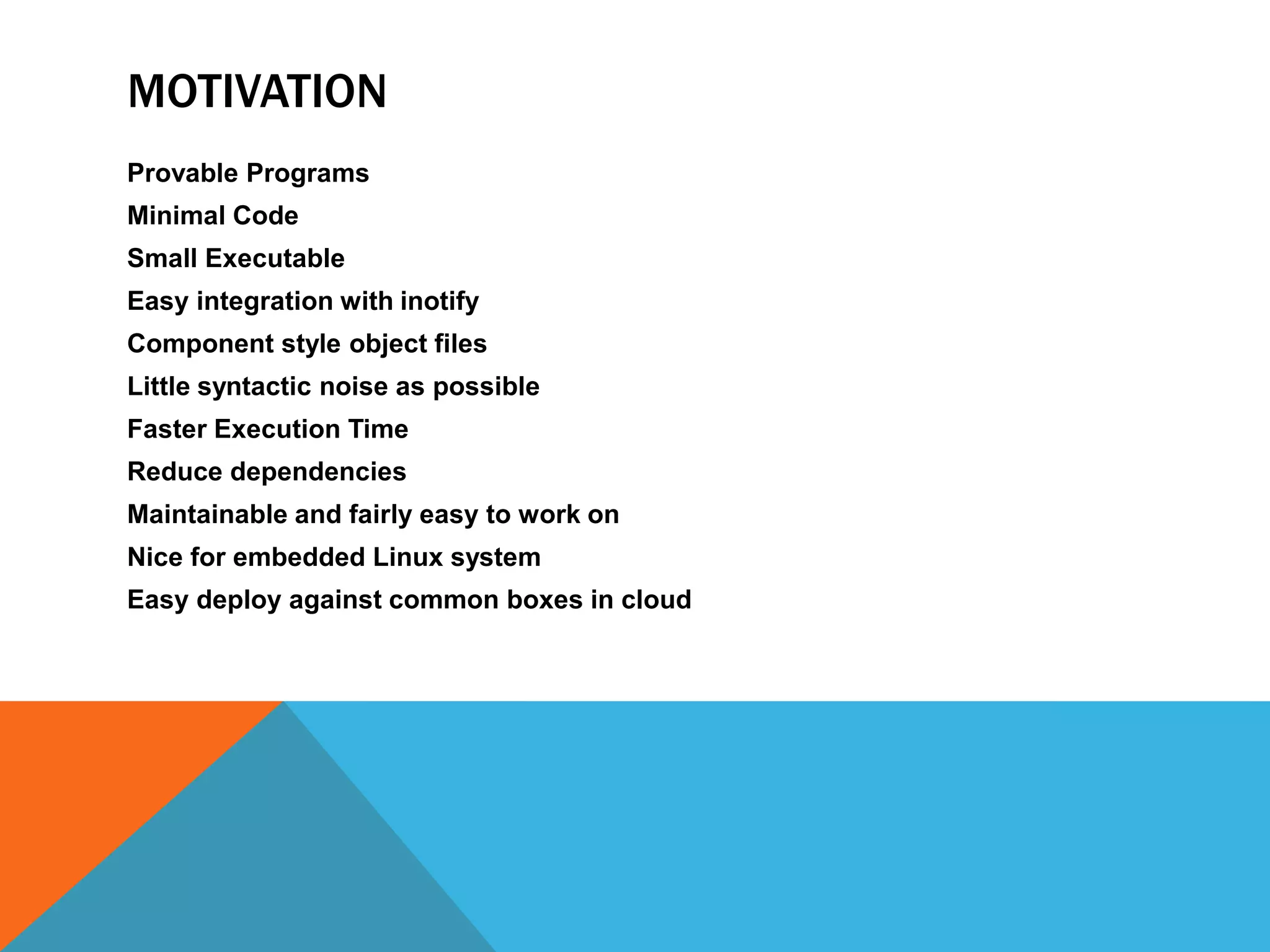 MOTIVATION
Provable Programs
Minimal Code
Small Executable
Easy integration with inotify
Component style object files
Little syntactic noise as possible
Faster Execution Time
Reduce dependencies
Maintainable and fairly easy to work on
Nice for embedded Linux system
Easy deploy against common boxes in cloud
 