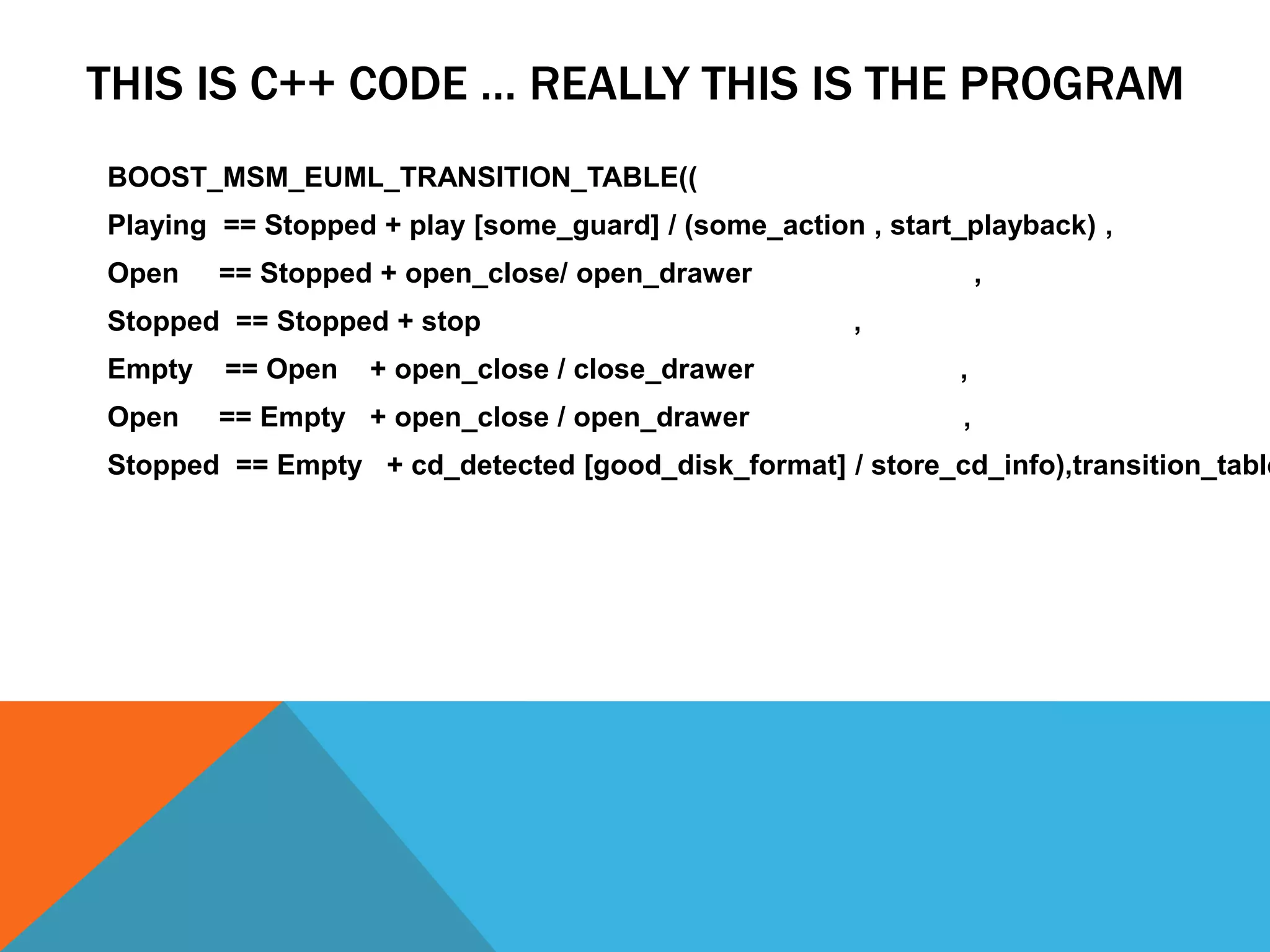 THIS IS C++ CODE … REALLY THIS IS THE PROGRAM
BOOST_MSM_EUML_TRANSITION_TABLE((
Playing == Stopped + play [some_guard] / (some_action , start_playback) ,
Open == Stopped + open_close/ open_drawer ,
Stopped == Stopped + stop ,
Empty == Open + open_close / close_drawer ,
Open == Empty + open_close / open_drawer ,
Stopped == Empty + cd_detected [good_disk_format] / store_cd_info),transition_table
 