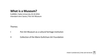What is a Museum?
CuMMA / Aalto University 24.10.2016
Intendant Anni Saisto / Pori Art Museum
Themes:
I Pori Art Museum as a cultural heritage institution
II Collection of the Maire Gullichsen Art Foundation
 