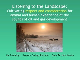 Listening to the Landscape: Cultivating  respect and consideration  for animal and human experience of the sounds of oil and gas development Jim Cummings  Acoustic Ecology Institute  Santa Fe, New Mexico 