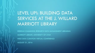 LEVEL UP!: BUILDING DATA
SERVICES AT THE J. WILLARD
MARRIOTT LIBRARY
REBEKAH CUMMINGS, RESEARCH DATA MANAGEMENT LIBRARIAN
MARRIOTT LIBRARY, UNIVERSITY OF UTAH
NISO DATA CURATION VIRTUAL CONFERENCE
AUGUST 31, 2016
 