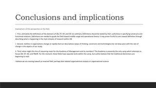 Conclusions and implications
Implications of this perspective on the field
1. First, ultimately the definitions of the domains of OB, OT, OP, and OD are arbitrary. Definitions should be tested by their usefulness in specifying constructs and
functional relations. Definitions are needed to guide the field toward middle range and operational theory. It may prove fruitful to aim toward definition through
describing what is happening in the main streams of research within OB
2. Second, realities in organizations change so rapidly that our descriptions (ways of thinking, constructs and technologies) do not keep pace with the rate of
change in the objects of our study.
3. Third, what might this line of reasoning mean for the Academy of Management and its members? The Academy is presently the only camp which attempts to
house OB, OT, OD, and P&HR. For the moment, these fields have separate tents within the camp, but author believe that the traditional distinctions are
beginning to melt.
I believe we are moving toward an enacted field, perhaps best labeled organizational analysis or organizational science
 