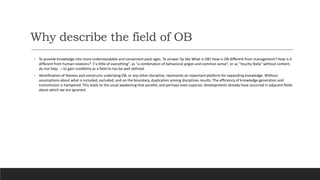 Why describe the field of OB
◦ To provide knowledge into more understandable and convenient pack-ages. To answer Qs like What is OB? How is OB different from management? How is it
different from human relations? ("a little of everything", as "a combination of behavioral jargon and common sense", or as "touchy-feely" without content,
do not help. – to gain credibility as a field its has be well defined.
◦ Identification of themes and constructs underlying OB, or any other discipline, represents an important platform for expanding knowledge. Without
assumptions about what is included, excluded, and on the boundary, duplication among disciplines results. The efficiency of knowledge generation and
transmission is hampered. This leads to the usual awakening that parallel, and perhaps even superior, developments already have occurred in adjacent fields
about which we are ignorant.
 
