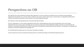 Perspectives on OB
OB is defined as the study of individuals and groups within organizations. The units of analysis are individual and micro interactions among individuals.
Organizational characteristics (e.g., structure, process, climate) are seen either as "givens" which assume a constant state or as independent variables whose
variations are assumed to covary with or cause variations in the relevant dependent variables.
OB is defined as studies utilizing laboratory and, occasionally, field experimentation.
OT focus is organization as a unit of analysis. Organizational Theory (OT) is typically defined by its focus upon the organization as the unit of analysis.
Organizational structure, process, goals, technology, and, more recently, cli-mate are the relevant dependent variables, assumed to vary systematically with
variations in environmental characteristics but not with characteristics embedded within systematically clustered individuals. A comparative, cross-organizational
framework is essential for development of knowledge in OT.
OT is identified with the predominant use of survey and, occasionally, case designs.
OT was to become the reservoir of accepted and evolving constructs, and OB would emerge as the behavioral engineering function.
 