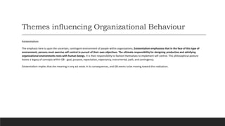 Themes influencing Organizational Behaviour
Existentialism:
The emphasis here is upon the uncertain, contingent environment of people within organizations. Existentialism emphasizes that in the face of this type of
environment, persons must exercise self control in pursuit of their own objectives. The ultimate responsibility for designing productive and satisfying
organizational environments rests with human beings. It is their responsibility to fashion themselves to implement self control. This philosophical posture
leaves a legacy of concepts within OB - goal, purpose, expectation, expectancy, instrumental, path, and contingency.
Existentialism implies that the meaning in any act exists in its consequences, and OB seems to be moving toward this realization.
 