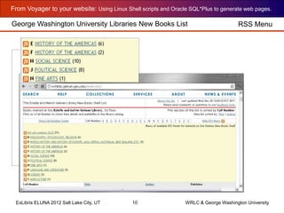 From Voyager to your website: Using Linux Shell scripts and Oracle SQL*Plus to generate web pages.
ExLibris ELUNA 2012 Salt Lake City, UT 10 WRLC & George Washington University
George Washington University Libraries New Books List RSS Menu
 