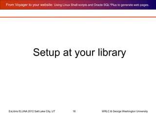 From Voyager to your website: Using Linux Shell scripts and Oracle SQL*Plus to generate web pages.
ExLibris ELUNA 2012 Salt Lake City, UT 16 WRLC & George Washington University
Setup at your library
 