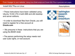 From Voyager to your website: Using Linux Shell scripts and Oracle SQL*Plus to generate web pages.
ExLibris ELUNA 2012 Salt Lake City, UT 17 WRLC & George Washington University
Install SQL*Plus on Linux
• These instructions have been validated using
Ubuntu 10.04 LTS in both i686 and x64 desktop
and server editions.
• In order to download files from Oracle, you will
need to register for a free account at
Oracle.com
• We presume in these instructions that you are
using the BASH shell.
• The person performing the setup needs root
user sudo rights, or root account.
Assumptions
 
