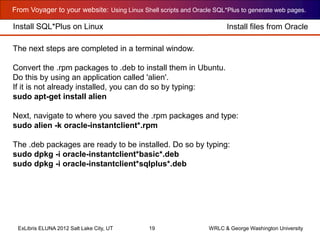 From Voyager to your website: Using Linux Shell scripts and Oracle SQL*Plus to generate web pages.
ExLibris ELUNA 2012 Salt Lake City, UT 19 WRLC & George Washington University
Install SQL*Plus on Linux Install files from Oracle
The next steps are completed in a terminal window.
Convert the .rpm packages to .deb to install them in Ubuntu.
Do this by using an application called 'alien'.
If it is not already installed, you can do so by typing:
sudo apt-get install alien
Next, navigate to where you saved the .rpm packages and type:
sudo alien -k oracle-instantclient*.rpm
The .deb packages are ready to be installed. Do so by typing:
sudo dpkg -i oracle-instantclient*basic*.deb
sudo dpkg -i oracle-instantclient*sqlplus*.deb
 