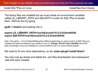 From Voyager to your website: Using Linux Shell scripts and Oracle SQL*Plus to generate web pages.
ExLibris ELUNA 2012 Salt Lake City, UT 20 WRLC & George Washington University
Install SQL*Plus on Linux
The library files are installed but we must create an environment variables
called LD_LIBRARY_PATH and SQLPATH in order for SQL*Plus to locate
them. We'll do this by typing:
gedit ~/.bashrc and pasting into it:
export LD_LIBRARY_PATH=/usr/lib/oracle/10.2.0.4/client64/lib
export SQLPATH=/usr/lib/oracle/10.2.0.4/client64/lib
Note: The path to ../10.2.0.4/client64/lib will be different depending on which version of SQL*Plus you
installed and which architecture your platform runs on. Change '10.2.0.4' and 'client64' part of the
path accordingly. If you are installing on a server platform use vi or nano instead of gedit.
We need to fix one more dependency, so do: sudo apt-get install libaio1
You may now go ahead and delete the .rpm files downloaded and subsequent
.deb that were created.
Install files from Oracle
 
