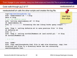 From Voyager to your website: Using Linux Shell scripts and Oracle SQL*Plus to generate web pages.
ExLibris ELUNA 2012 Salt Lake City, UT 26 WRLC & George Washington University
log=/tmp/newlibrarybooks.log
echo "newbookshelf.sh " > $log
date >> $log
# run the SQLPlus query
echo "calling sqlplusQuery.sh" >> $log
sh sqlplusQuery.sh;
echo -n ':::::::::: Processing the new libray books query output :';
#
echo 'Step 1: calling doPrelim.sh to save previous file' >> $log
sh doPrelim.sh
echo -n ':'
echo 'Step 2: calling sortCallNumbers.sh (and sortLC.pl) ' >> $log
sh sortCallNumbers.sh;
.
. s n i p
.
echo 'DONE!'
echo 'Copy newlibrarybooks.html file to web site directory; copy /rss
directory and files to a directory below the one containing
newlibrarybooks.html.'
newbookshelf.shCode walk-through pg 2 of 17
User runs
this script.
newbookshelf.sh calls the other scripts and creates the log file.
 