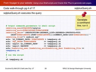 From Voyager to your website: Using Linux Shell scripts and Oracle SQL*Plus to generate web pages.
ExLibris ELUNA 2012 Salt Lake City, UT 28 WRLC & George Washington University
# Output commands,parameters to shell script
cmdstring_exec=$SQLPATH/sqlplus
cmdstring_acct=$ORACLEUSER/$ORACLEPWD@
cmdstring_desc="'(DESCRIPTION=(ADDRESS_LIST=(ADDRESS=(PROTOCOL=TCP)
(HOST=$ORACLEHOST)(PORT=$ORACLEPORT)))(CONNECT_DATA=(SID=$ORACLESID)))'"
cmdstring_file="< newbook.sql"
echo 'LD_LIBRARY_PATH='$ORACLEPATH > tempQuery.sh
echo 'SQL_PATH='$ORACLEPATH >> tempQuery.sh
echo 'export LD_LIBRARY_PATH' >> tempQuery.sh
echo 'export SQLPATH' >> tempQuery.sh
echo $cmdstring_exec $cmdstring_acct$cmdstring_desc $cmdstring_file >>
tempQuery.sh
#
# run the script
#
sh tempQuery.sh
sqlplusQuery.sh
Generate
a command
line; run it
sqlplusQuery.sh executes the query
Code walk-through pg 4 of 17
 