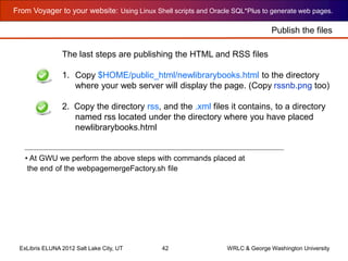 From Voyager to your website: Using Linux Shell scripts and Oracle SQL*Plus to generate web pages.
ExLibris ELUNA 2012 Salt Lake City, UT 42 WRLC & George Washington University
The last steps are publishing the HTML and RSS files
1. Copy $HOME/public_html/newlibrarybooks.html to the directory
where your web server will display the page. (Copy rssnb.png too)
2. Copy the directory rss, and the .xml files it contains, to a directory
named rss located under the directory where you have placed
newlibrarybooks.html
• At GWU we perform the above steps with commands placed at
the end of the webpagemergeFactory.sh file
Publish the files
 