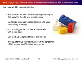 From Voyager to your website: Using Linux Shell scripts and Oracle SQL*Plus to generate web pages.
ExLibris ELUNA 2012 Salt Lake City, UT 43 WRLC & George Washington University
You may want to customize further
• Add steps to the end of webPageMergeFactory.sh
that copy the files to your web directory
• Customize the page header template with your
own library branding
• You may trigger the process automatically
with a cron task.
• Edit the SQL template for your own needs.
• If you prefer CSS formatting, convert the script from
HTML <table> to CSS <div> statements
 