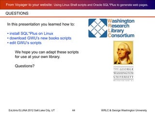 From Voyager to your website: Using Linux Shell scripts and Oracle SQL*Plus to generate web pages.
ExLibris ELUNA 2012 Salt Lake City, UT 44 WRLC & George Washington University
QUESTIONS
In this presentation you learned how to:
• install SQL*Plus on Linux
• download GWU’s new books scripts
• edit GWU’s scripts
We hope you can adapt these scripts
for use at your own library.
Questions?
 