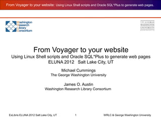 From Voyager to your website: Using Linux Shell scripts and Oracle SQL*Plus to generate web pages.
ExLibris ELUNA 2012 Salt Lake City, UT 1 WRLC & George Washington University
Michael Cummings
The George Washington University
James O. Austin
Washington Research Library Consortium
From Voyager to your website
Using Linux Shell scripts and Oracle SQL*Plus to generate web pages
ELUNA 2012 Salt Lake City, UT
 