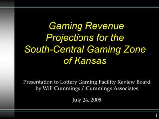 Gaming Revenue
Projections for the
South-Central Gaming Zone
of Kansas
Presentation to Lottery Gaming Facility Review Board
by Will Cummings / Cummings Associates
July 24, 2008
1
 
