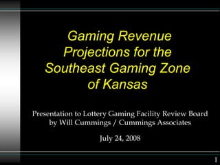 Gaming Revenue
Projections for the
Southeast Gaming Zone
of Kansas
Presentation to Lottery Gaming Facility Review Board
by Will Cummings / Cummings Associates
July 24, 2008
1
 