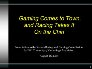 Gaming Comes to Town,
and Racing Takes It
On the Chin
Presentation to the Kansas Racing and Gaming Commission
by Will Cummings / Cummings Associates
August 18, 2008
1
 