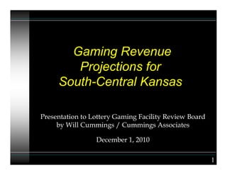 Gaming Revenue
Projections for
South-Central Kansas
Presentation to Lottery Gaming Facility Review Board
by Will Cummings / Cummings Associates
December 1, 2010
1
 