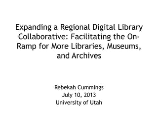 Expanding a Regional Digital Library
Collaborative: Facilitating the On-
Ramp for More Libraries, Museums,
and Archives
Rebekah Cummings
July 10, 2013
University of Utah
 