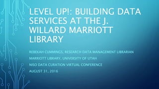 LEVEL UP!: BUILDING DATA
SERVICES AT THE J.
WILLARD MARRIOTT
LIBRARY
REBEKAH CUMMINGS, RESEARCH DATA MANAGEMENT LIBRARIAN
MARRIOTT LIBRARY, UNIVERSITY OF UTAH
NISO DATA CURATION VIRTUAL CONFERENCE
AUGUST 31, 2016
 
