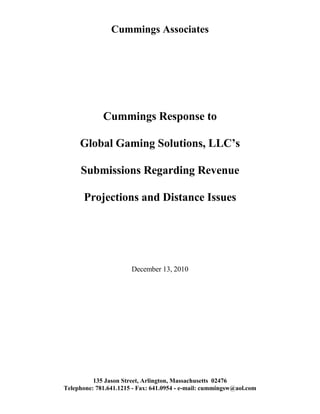Cummings Associates




             Cummings Response to

     Global Gaming Solutions, LLC’s

     Submissions Regarding Revenue

       Projections and Distance Issues




                       December 13, 2010




          135 Jason Street, Arlington, Massachusetts 02476
Telephone: 781.641.1215 - Fax: 641.0954 - e-mail: cummingsw@aol.com
 