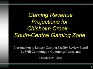Gaming Revenue
Projections for
Chisholm Creek –
South-Central Gaming Zone
Presentation to Lottery Gaming Facility Review Board
by Will Cummings / Cummings Associates
October 26, 2009
1
 