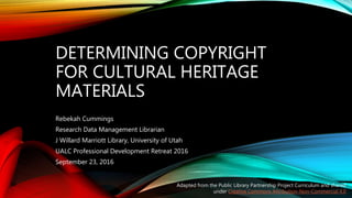 DETERMINING COPYRIGHT
FOR CULTURAL HERITAGE
MATERIALS
Rebekah Cummings
Research Data Management Librarian
J Willard Marriott Library, University of Utah
UALC Professional Development Retreat 2016
September 23, 2016
Adapted from the Public Library Partnership Project Curriculum and shared
under Creative Commons Attribution-Non-Commercial 4.0
 