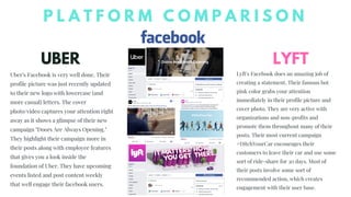 UBER LYFT
P L A T F O R M C O M P A R I S O N
Uber's Facebook is very well done. Their
profile picture was just recently updated
to their new logo with lowercase (and
more casual) letters. The cover
photo/video captures your attention right
away as it shows a glimpse of their new
campaign "Doors Are Always Opening."
They highlight their campaign more in
their posts along with employee features
that gives you a look inside the
foundation of Uber. They have upcoming
events listed and post content weekly
that well engage their facebook users.
Lyft's Facebook does an amazing job of
creating a statement. Their famous hot
pink color grabs your attention
immediately in their profile picture and
cover photo. They are very active with
organizations and non-profits and
promote them throughout many of their
posts. Their most current campaign
#DitchYourCar encourages their
customers to leave their car and use some
sort of ride-share for 30 days. Most of
their posts involve some sort of
recommended action, which creates
engagement with their user base.
 