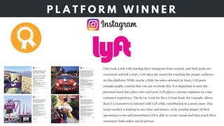P L A T F O R M W I N N E R
Uber took a risk with starting their Instagram from scratch, and their posts are
consistent and tell a story, Lyft takes the award for reaching the proper audience
on this platform. While maybe a little too sales-oriented at times, Lyft posts
enough quality content that you can overlook this. It is important to note the
personal touch they place into each post. Lyft places a strong emphasis on a fun
customer experience. The $1 car wash for the LA Food Bank, for example, allows
their LA customers to interact with Lyft while contributing to a good cause. This
target market is looking to save time and money, so by posting images of their
upcoming events and promotions Lyft is able to create visuals and thus reach their
customers both online and in person.
 
