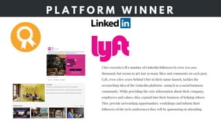 P L A T F O R M W I N N E R
Uber exceeds Lyft's number of LinkedIn followers by over 700,000
thousand, but seems to get just as many likes and comments on each post.
Lyft, even a few years behind Uber in their name launch, tackles the
overarching idea of the LinkedIn platform- using it as a social business
community. While providing the core information about their company,
employees and values, they expand into their business of helping others.
They provide networking opportunities, workshops and inform their
followers of the tech conferences they will be sponsoring or attending. 
 