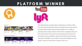 P L A T F O R M W I N N E R
Lyft understands the content people are looking for on YouTube. While
Uber offers instructional videos and some heartfelt clips, they fail to reach
the entertainment market that YouTube subscribers crave. While not
pertaining to their business directly, both of these campaigns (Undercover
Lyft and Best Music) are fun and create great brand awareness for Lyft.
Having these famous celebrities endorse their brand also gives them the
extra push of credibility. Lyft overall does a great job of making sure they
produce content and videos their consumers want to see.
 