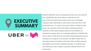 Whether behind the wheel or hopping in the back seat, Uber and Lyft
have exploded the ride-share industry within the last five
years. With such a large target market, these newer technology
companies allow individuals to easily choose when and where a ride
can pick them up - in a matter of seconds. If they're looking to make
money, the consumer also has the option of driving passengers
themselves. While almost making taxicab services obsolete, it's
important to compare these two technology platforms to identify their
success metrics. Both share the same idea of downloading the app and
ordering a car to appear at your location, but differ in their ideas of
attracting consumers through social media. After carefully analyzing
each platform used in their marketing strategies, it should become
clear which ride-share company is properly utilizing the power of
social media.
EXECUTIVE
SUMMARY
vs. 
 