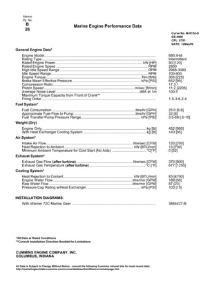 *All Data at Rated Conditions
**Consult Installation Direction Booklet for Limitations
CUMMINS ENGINE COMPANY, INC.
COLUMBUS, INDIANA
All Data is Subject to Change Without Notice - consult the following Cummins intranet site for most recent data:
http://marketingtechdata.cummins.com/curves/database/htmlfiles/curvemainpage.htm
Marine Engine Performance Data
Marine
Pg. No.
B
26
Curve No. M-9152-D
DS-4960
CPL: 0791
DATE: 12May99
General Engine Data*
Engine Model............................................................................................................... 6B5.9-M
Rating Type ................................................................................................................. Intermittent
Rated Engine Power....................................................................................... kW [HP] 90 [120]
Rated Engine Speed ........................................................................................... RPM 2800
High Idle Speed Range ....................................................................................... RPM 2968-3080
Idle Speed Range................................................................................................ RPM 700-900
Engine Torque............................................................................................... Nm [ft/lb] 305 [225]
Brake Mean Effective Pressure.................................................................... kPa [PSI] 652 [95]
Compression Ratio...................................................................................................... 17.3:1
Piston Speed .......................................................................................... m/sec [ft/min] 11.2 [2205]
Average Noise Level ...................................................................................dBA at 1m 100.5
Maximum Torque Capacity from Front of Crank**
Firing Order ................................................................................................................. 1-5-3-6-2-4
Fuel System*
Fuel Consumption ...................................................................................litre/hr [GPH] 25.0 [6.6]
Approximate Fuel Flow to Pump .............................................................litre/hr [GPH] 32 [8]
Fuel Transfer Pump Pressure Range........................................................... kPa [PSI] 3.5-69 [.5-10]
Weight (Dry)
Engine Only........................................................................................................kg [lb] 452 [995]
With Heat Exchanger Cooling System ...............................................................kg [lb] +43 [95]
Air System*
Intake Air Flow...................................................................................... litre/sec [CFM] 120 [250]
Heat Rejection to Ambient..................................................................... kW [BTU/min] 13 [700]
Minimum Ambient Temperature for Cold Start (No Aids) ..................................°C[°F] 0 [32]
Exhaust System*
Exhaust Gas Flow (after turbine) ........................................................ litre/sec [CFM] 370 [800]
Exhaust Gas Temperature (after turbine) ........................................................°C [°F] 677 [1250]
Cooling System*
Heat Rejection to Coolant...................................................................... kW [BTU/min] 83 [4700]
Engine Water Flow ...............................................................................litre/min [GPM] 189 [50]
Raw Water Flow ...................................................................................litre/min [GPM] 87 [23]
Pressure Cap Rating w/Heat Exchanger...................................................... kPa [PSI] 103 [15]
INSTALLATION DIAGRAMS:
With Warner 72C Marine Gear ................................................................................... 3884427-B
 