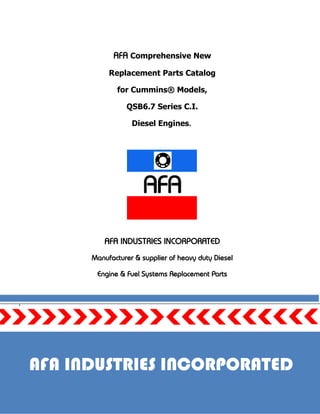 Page 1
AFA Comprehensive New
Replacement Parts Catalog
for Cummins® Models,
QSB6.7 Series C.I.
Diesel Engines.
AFA INDUSTRIES INCORPORATED
Manufacturer & supplier of heavy duty Diesel
Engine & Fuel Systems Replacement Parts
.
AFA INDUSTRIES INCORPORATED
 
