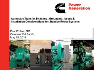 Automatic Transfer Switches , Grounding Issues &
Installation Considerations for Standby Power Systems
Paul O’Hara, GM
Cummins Cal Pacific
May 15, 2014
 