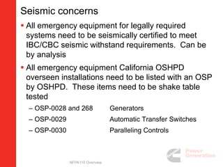 Seismic concerns
 All emergency equipment for legally required
systems need to be seismically certified to meet
IBC/CBC seismic withstand requirements. Can be
by analysis
 All emergency equipment California OSHPD
overseen installations need to be listed with an OSP
by OSHPD. These items need to be shake table
tested
– OSP-0028 and 268 Generators
– OSP-0029 Automatic Transfer Switches
– OSP-0030 Paralleling Controls
NFPA110 Overview
 