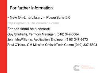 For further information
 New On-Line Library – PowerSuite 5.0
https://powersuite.cummins.com/
For additional help contact:
Guy Shullerts, Territory Manager, (510) 347-6664
John McWilliams, Application Engineer, (510) 347-6673
Paul O’Hara, GM Mission Critical/Tech Comm (949) 337-5393
 