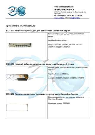 ООО «ЭНЕРГОСИСТЕМЫ»
                                             8-800-100-42-43
                                             344064, г. Ростов-на-Дону, ул. Вавилова, д. 54,
                                             офис 225
                                             tel./fax +7 (863) 256-91-46, 273-21-73,
                                             www.ernd.ru, e-mail: info@ernd.ru



Прокладки и уплотнители

4025271 Комплект прокладок для двигателей Cummins С-серии
                                      Комплект прокладок для двигателей Cummins С-
                                      серии.

                                      Серийный номер: 4025271.

                                      Аналог: 3802086, 3802341, 3802268, 3802360,
                                      3802452, 3802624 и 3800750




3800558 Нижний набор прокладок для двигателя Cummins С-серии
                                      Нижний набор прокладок для двигателя Cummins С-
                                      серии .

                                      Серийный номер: 3800558.

                                      Аналоги: 3802087, 3802354, 3806183 и 3800348.




3930408 Прокладка масляного картера для двигателя Cummins C-серии
                                      Прокладка масляного картера для двигателя
                                      Cummins C-серии.

                                      Серийный номер: 3930408.
 