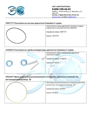 ООО «ЭНЕРГОСИСТЕМЫ»
                                             8-800-100-42-43
                                             344064, г. Ростов-на-Дону, ул. Вавилова, д. 54,
                                             офис 225
                                             tel./fax +7 (863) 256-91-46, 273-21-73,
                                             www.ernd.ru, e-mail: info@ernd.ru


3907177 Уплотнитель втулки двигателя Cummins C-серии
                                      Уплотнитель втулки двигателя Cummins C-серии,
                                      совместим со втулкой Cummins 3802407.

                                      Серийный номер: 3907177.

                                      Аналог: 3917737.




3103015 Уплотнитель трубы компрессора двигателя Cummins C-серии.
                                      Уплотнитель трубы компрессора двигателя
                                      Cummins C-серии.

                                      Серийный номер: 3103015.

                                      Аналог: S-1003-A.




3924447 Прокладка для раззенкованного отверстия двигателя Cummins 6C,
нестандартный размер 20
                                      Прокладка для раззенкованного отверстия двигателя
                                      Cummins 6C, нестандартный размер 20

                                      Серийный номер: 3924447.

                                      Аналог: 3914655.
 