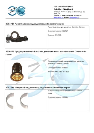 ООО «ЭНЕРГОСИСТЕМЫ»
                                             8-800-100-42-43
                                             344064, г. Ростов-на-Дону, ул. Вавилова, д. 54,
                                             офис 225
                                             tel./fax +7 (863) 256-91-46, 273-21-73,
                                             www.ernd.ru, e-mail: info@ernd.ru


3901717 Рычаг балансира для двигателя Cummins C-серии
                                      Рычаг балансира для двигателя Cummins C-серии

                                      Серийный номер: 3901717.

                                      Аналоги: 3934916.




3936365 Предохранительный клапан давления масла для двигателя Cummins C-
серии


                                      Предохранительный клапан давления масла для
                                      двигателя Cummins C-серии

                                      Серийный номер: 3936365.

                                      Аналоги: 3902238 и 3927622




3901431 Шатунный подшипник для двигателя Cummins C-серии
                                      Шатунный подшипник для двигателя Cummins C-
                                      серии

                                      Серийный номер: 3901431.
 
