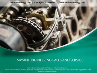 SAYANI ENGINEERING SALES AND SERVICE
www.sayaniengg.com | Call: +(91)-9825849177 | Email: info@sayaniengg.com
Note:- "Cummins is a registered Trademark of Cummins Engine Co.
All manufacturer's Names, Numbers, Symbols & Description are used for reference purpose only and it does not imply that any part listed is the
product of these manufacturer."
 