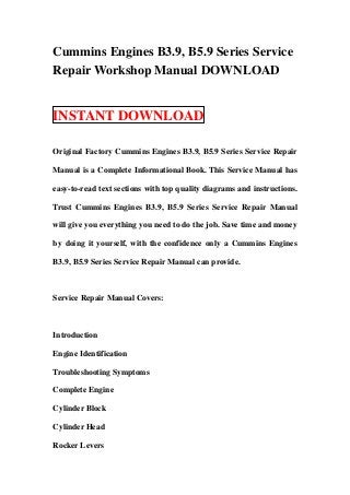 Cummins Engines B3.9, B5.9 Series Service
Repair Workshop Manual DOWNLOAD


INSTANT DOWNLOAD

Original Factory Cummins Engines B3.9, B5.9 Series Service Repair

Manual is a Complete Informational Book. This Service Manual has

easy-to-read text sections with top quality diagrams and instructions.

Trust Cummins Engines B3.9, B5.9 Series Service Repair Manual

will give you everything you need to do the job. Save time and money

by doing it yourself, with the confidence only a Cummins Engines

B3.9, B5.9 Series Service Repair Manual can provide.



Service Repair Manual Covers:



Introduction

Engine Identification

Troubleshooting Symptoms

Complete Engine

Cylinder Block

Cylinder Head

Rocker Levers
 
